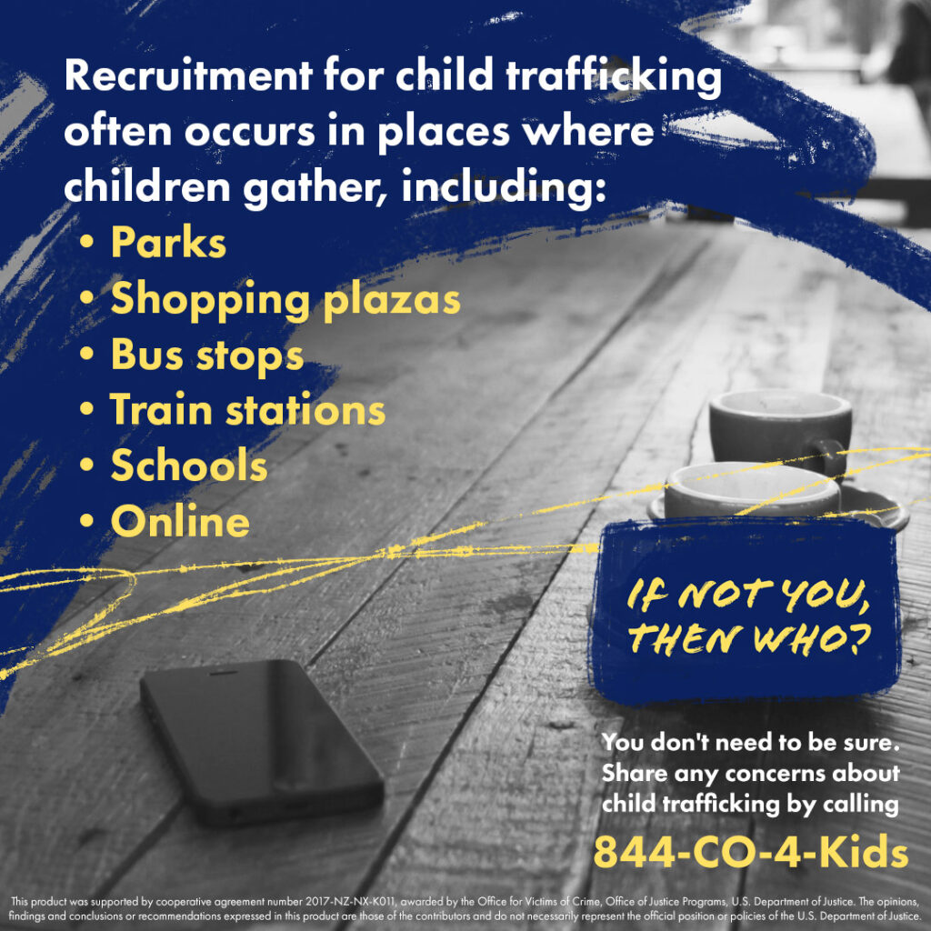 A social media post that reads: Recruitment for child trafficking often occurs in places where children gather, including parks, shopping plazas, bus stops, train stations, schools, and online. You don't need to be sure. Share any concerns about child trafficking by calling 844-CO-4-Kids.
