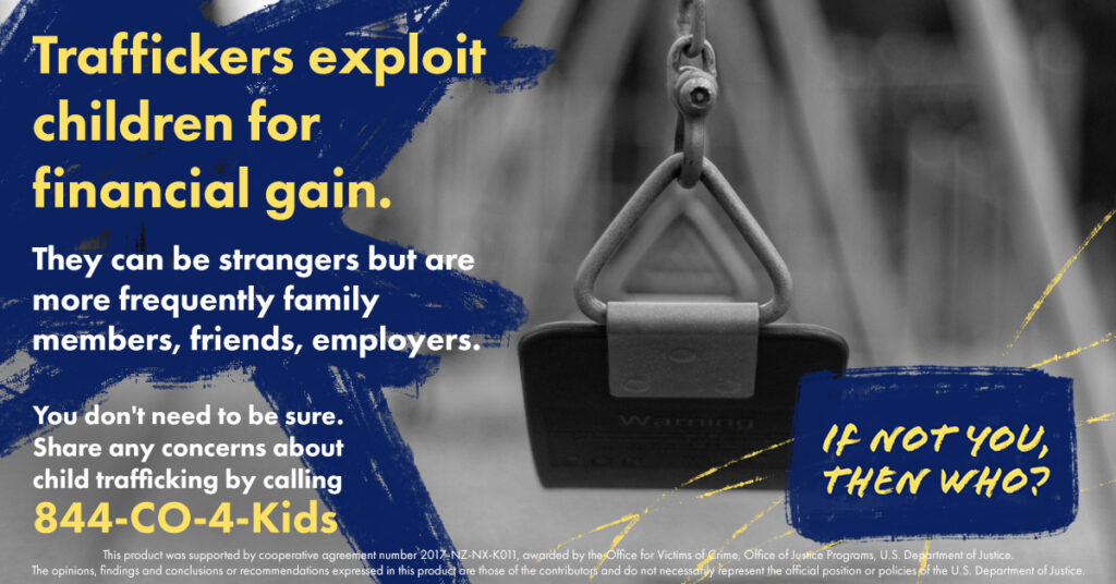 A social media post that reads: Traffickers exploit children for financial gain. They can be strangers but are more frequently family members, friends, employers. You don't need to be sure. Share any concerns about child trafficking by calling 844-CO-4-Kids.