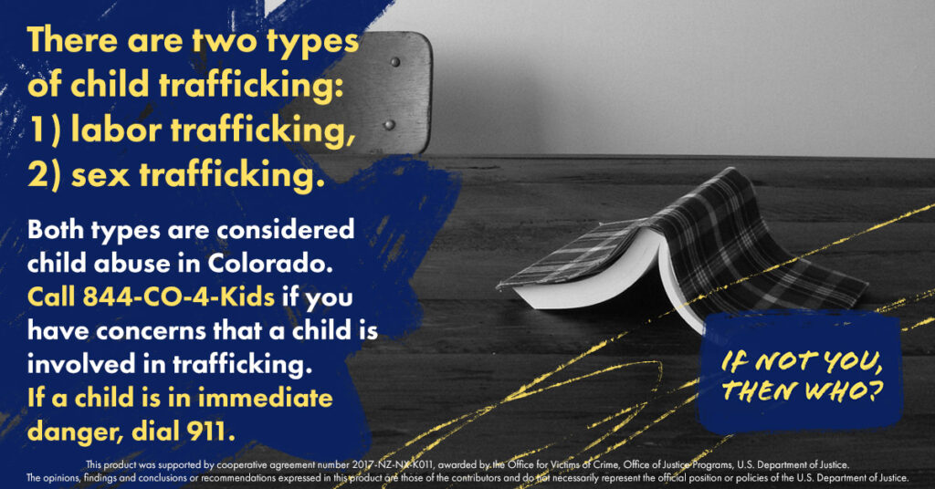 A social media graphic that reads: There are two types of child trafficking: 1) labor trafficking, 2) sex trafficking. Both types are considered child abuse in Colorado. Call 844-CO-4-Kids if you have concerns that a child is involved in trafficking. If a child is in immediate danger, dial 911.